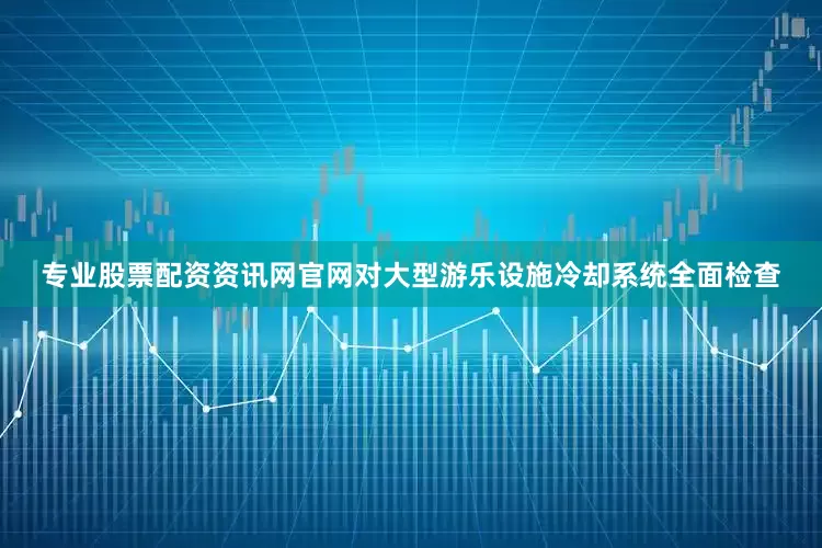 专业股票配资资讯网官网对大型游乐设施冷却系统全面检查
