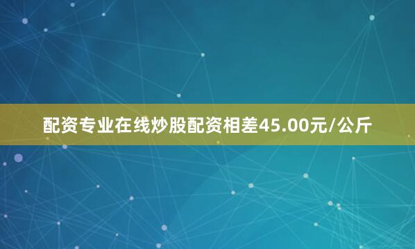 配资专业在线炒股配资相差45.00元/公斤