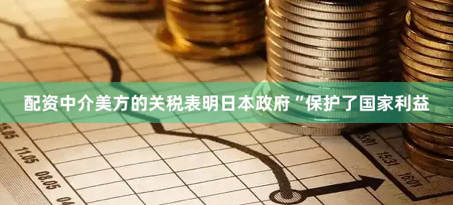 配资中介美方的关税表明日本政府“保护了国家利益