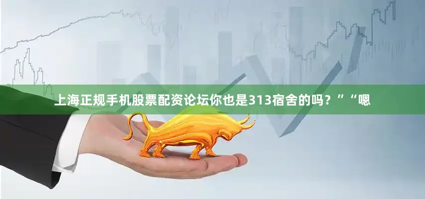 上海正规手机股票配资论坛你也是313宿舍的吗？”“嗯