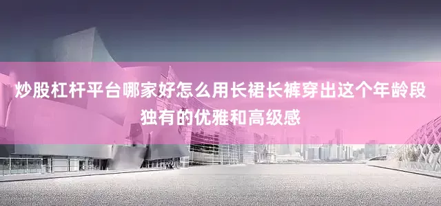 炒股杠杆平台哪家好怎么用长裙长裤穿出这个年龄段独有的优雅和高级感
