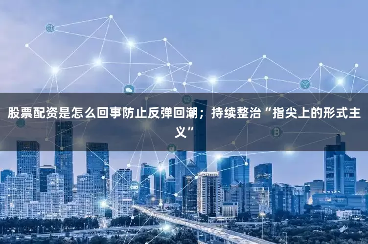 股票配资是怎么回事防止反弹回潮；持续整治“指尖上的形式主义”