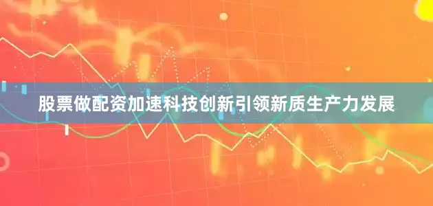 股票做配资加速科技创新引领新质生产力发展