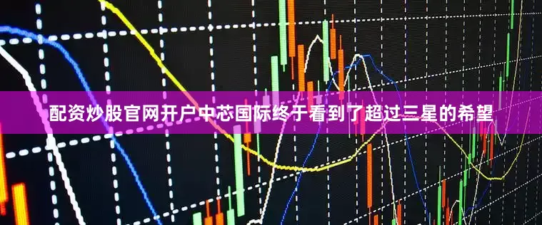 配资炒股官网开户中芯国际终于看到了超过三星的希望