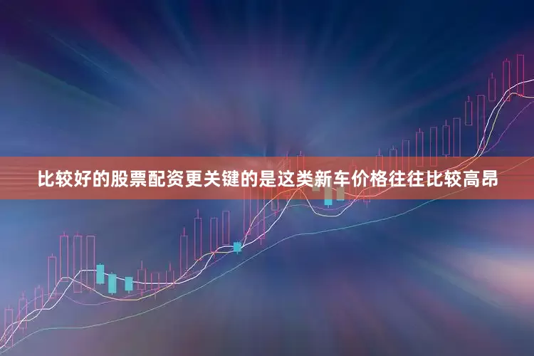比较好的股票配资更关键的是这类新车价格往往比较高昂